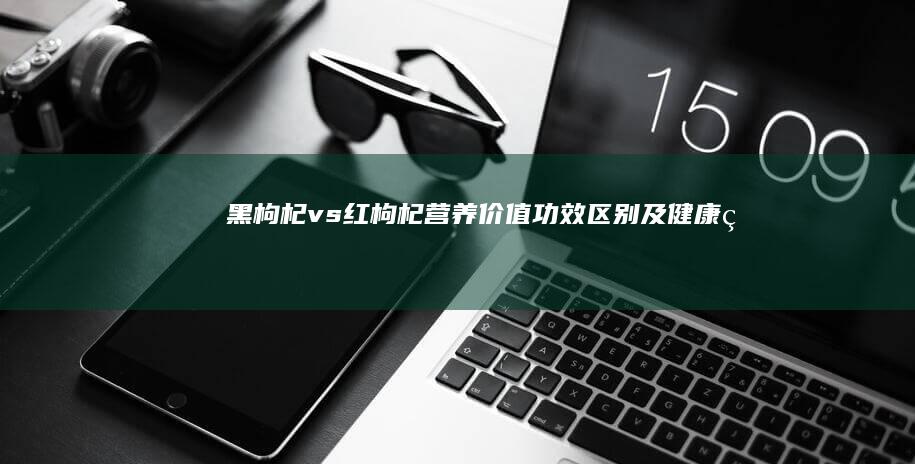 黑枸杞vs红枸杞：营养价值、功效区别及健康益处详解